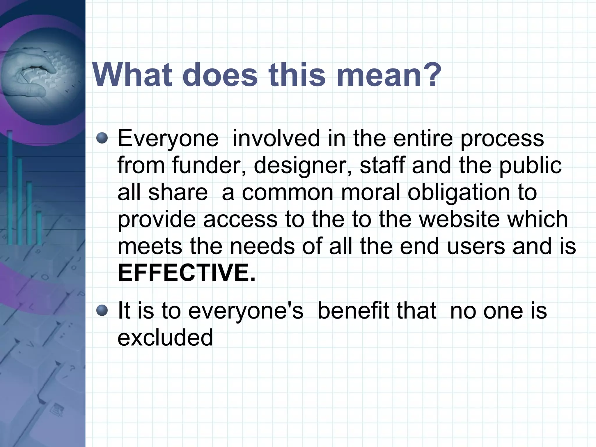 What does this mean? Everyone  involved in the entire process from funder, designer, staff and the public all share  a common moral obligation to provide access to the to the website which meets the needs of all the end users and is  EFFECTIVE. It is to everyone's  benefit that  no one is excluded  