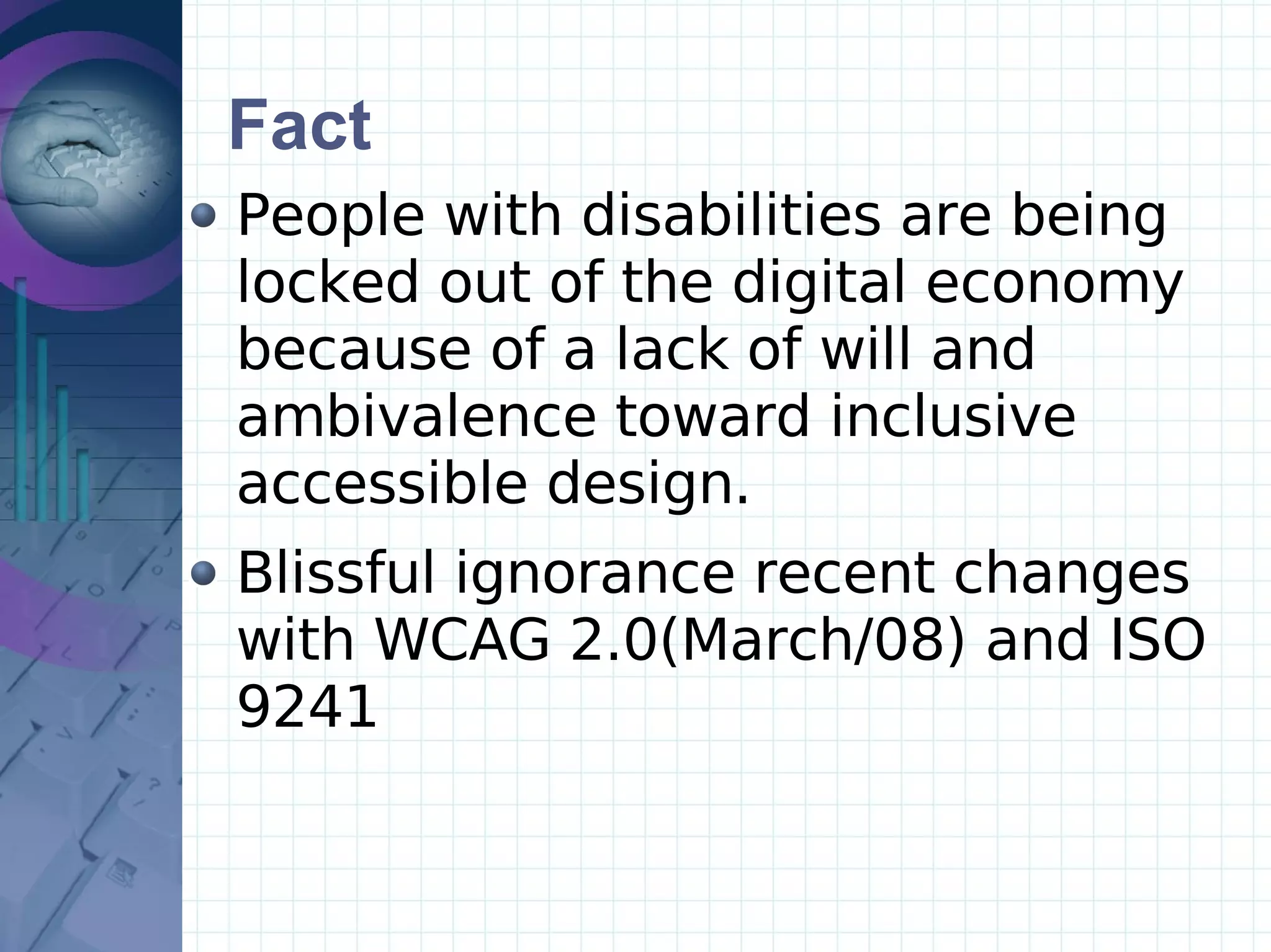 Fact People with disabilities are being  locked out of the digital economy because of a lack of will and ambivalence toward inclusive  accessible design.  Blissful ignorance recent changes with WCAG 2.0(March/08) and ISO 9241  