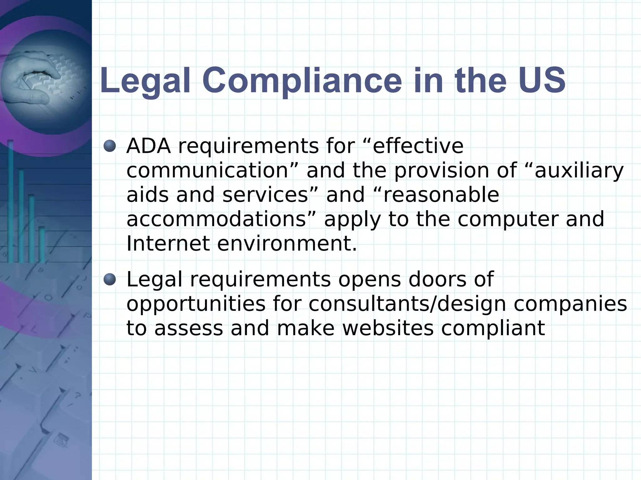 Legal Compliance in the US ADA requirements for “effective communication” and the provision of “auxiliary aids and services” and “reasonable accommodations” apply to the computer and Internet environment.  Legal requirements opens doors of opportunities for consultants/design companies  to assess and make websites compliant 
