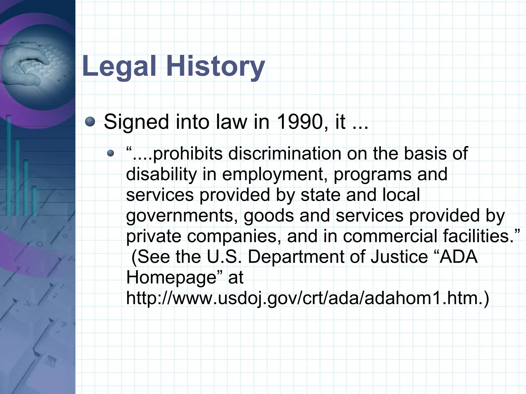 Legal History Signed into law in 1990, it ... “....prohibits discrimination on the basis of disability in employment, programs and services provided by state and local governments, goods and services provided by private companies, and in commercial facilities.”  (See the U.S. Department of Justice “ADA Homepage” at http://www.usdoj.gov/crt/ada/adahom1.htm.)  