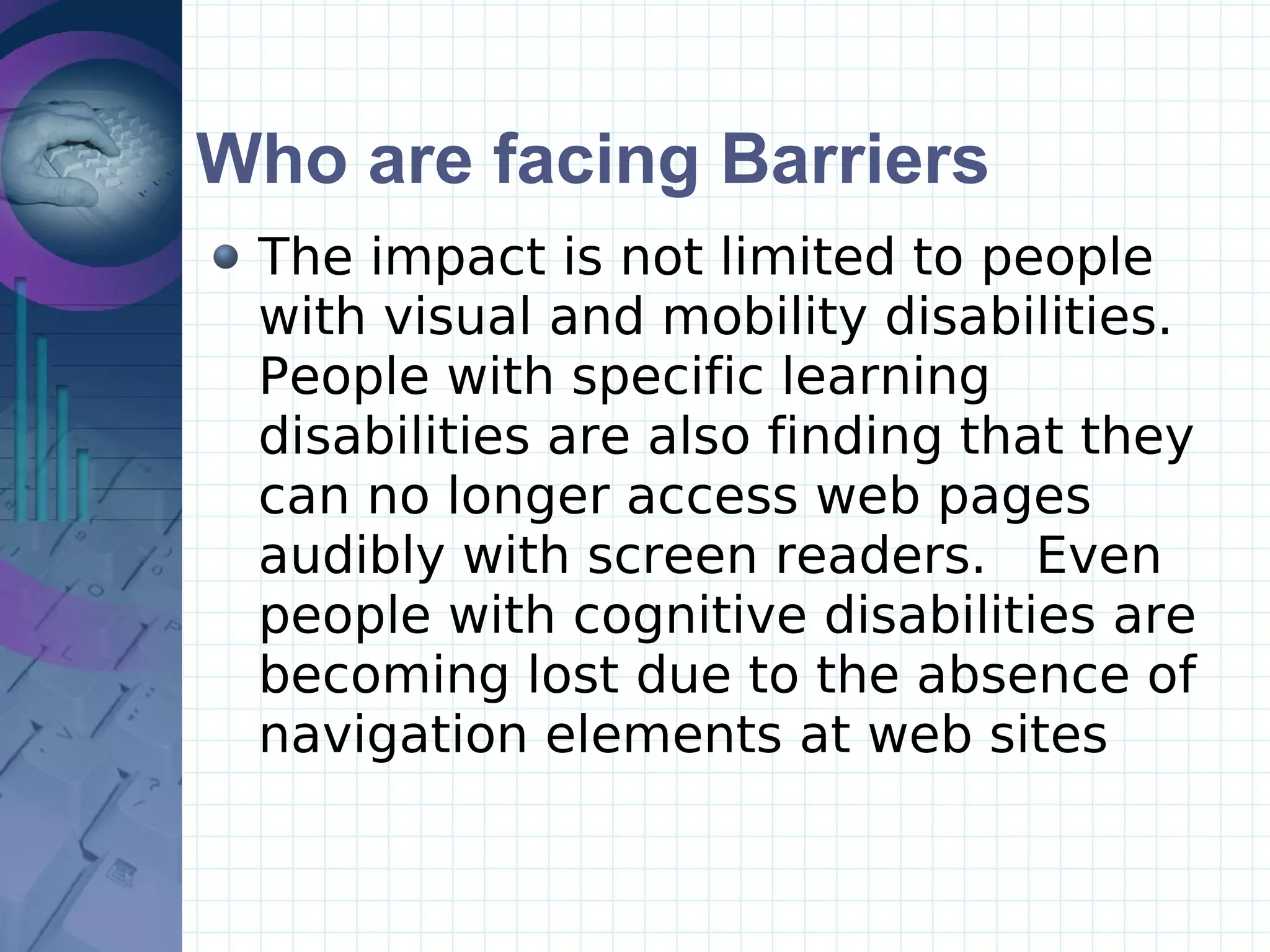Who are facing Barriers The impact is not limited to people with visual and mobility disabilities.  People with specific learning disabilities are also finding that they can no longer access web pages audibly with screen readers.  Even people with cognitive disabilities are becoming lost due to the absence of navigation elements at web sites 