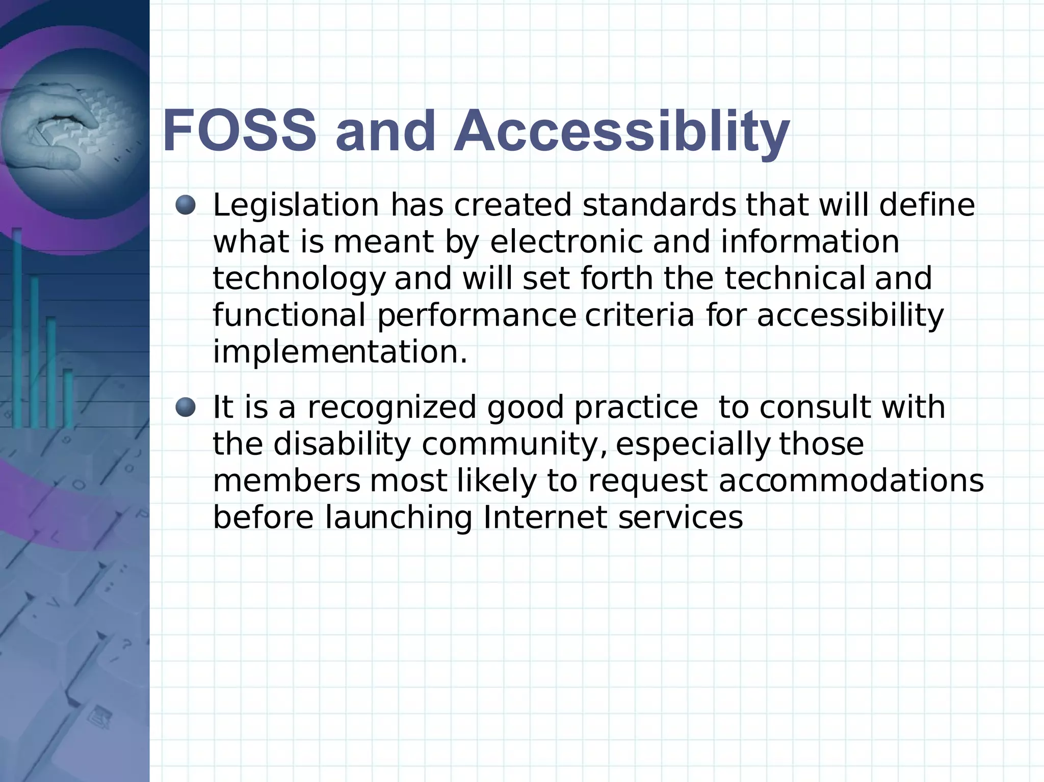 FOSS and Accessiblity Legislation has created standards that will define what is meant by electronic and information technology and will set forth the technical and functional performance criteria for accessibility implementation. It is a recognized good practice  to consult with the disability community, especially those members most likely to request accommodations before launching Internet services  