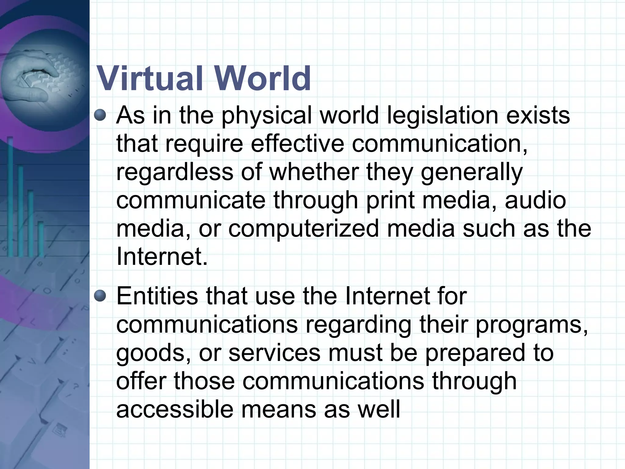Virtual World  As in the physical world legislation exists that require effective communication, regardless of whether they generally communicate through print media, audio media, or computerized media such as the Internet.  Entities that use the Internet for communications regarding their programs, goods, or services must be prepared to offer those communications through accessible means as well 