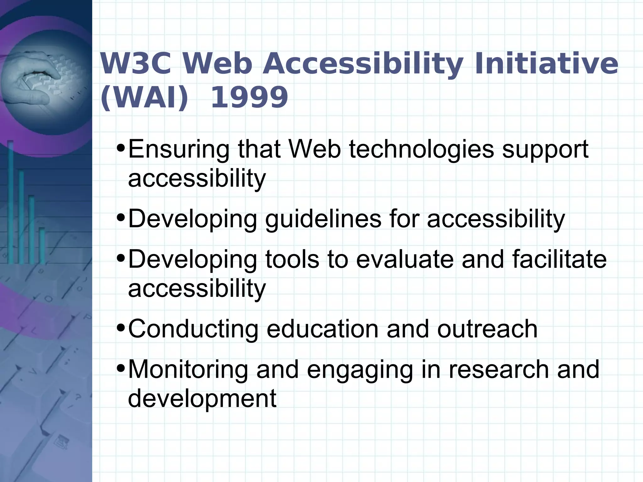 W3C Web Accessibility Initiative (WAI)  1999 Ensuring that Web technologies support accessibility   Developing guidelines for accessibility   Developing tools to evaluate and facilitate accessibility   Conducting education and outreach  Monitoring and engaging in research and development 