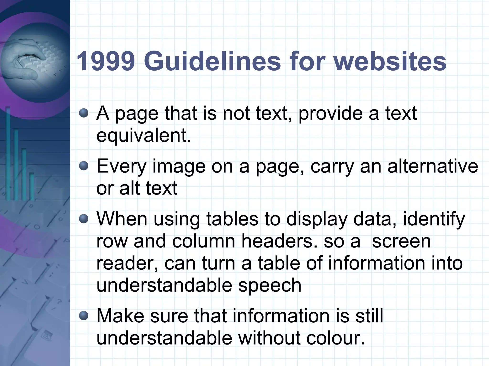 1999 Guidelines for websites A page that is not text, provide a text equivalent. Every image on a page, carry an alternative or alt text When using tables to display data, identify row and column headers. so a  screen reader, can turn a table of information into understandable speech Make sure that information is still understandable without colour.  