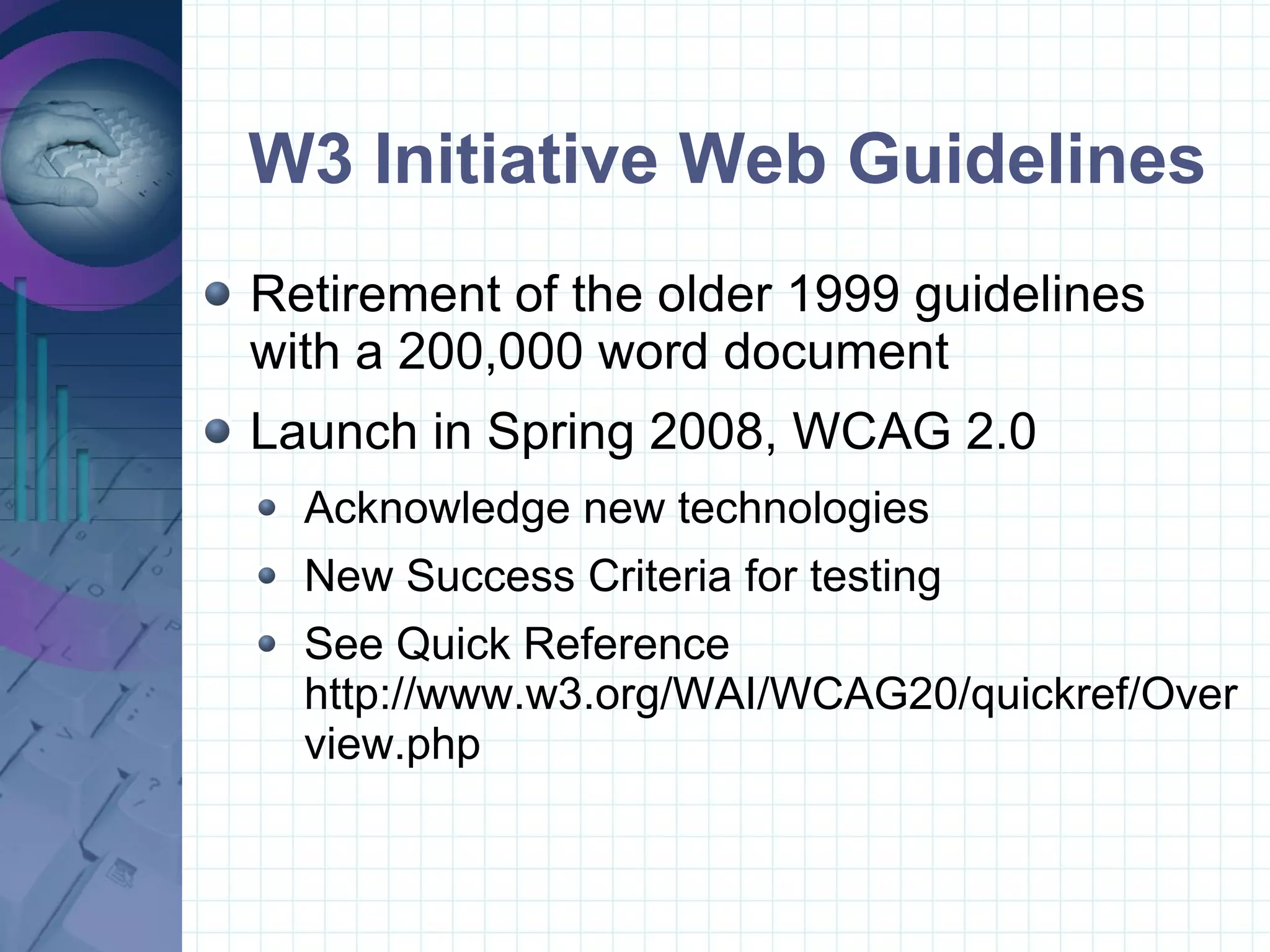 W3 Initiative Web Guidelines Retirement of the older 1999 guidelines  with a 200,000 word document Launch in Spring 2008, WCAG 2.0 Acknowledge new technologies New Success Criteria for testing See Quick Reference http://www.w3.org/WAI/WCAG20/quickref/Overview.php 