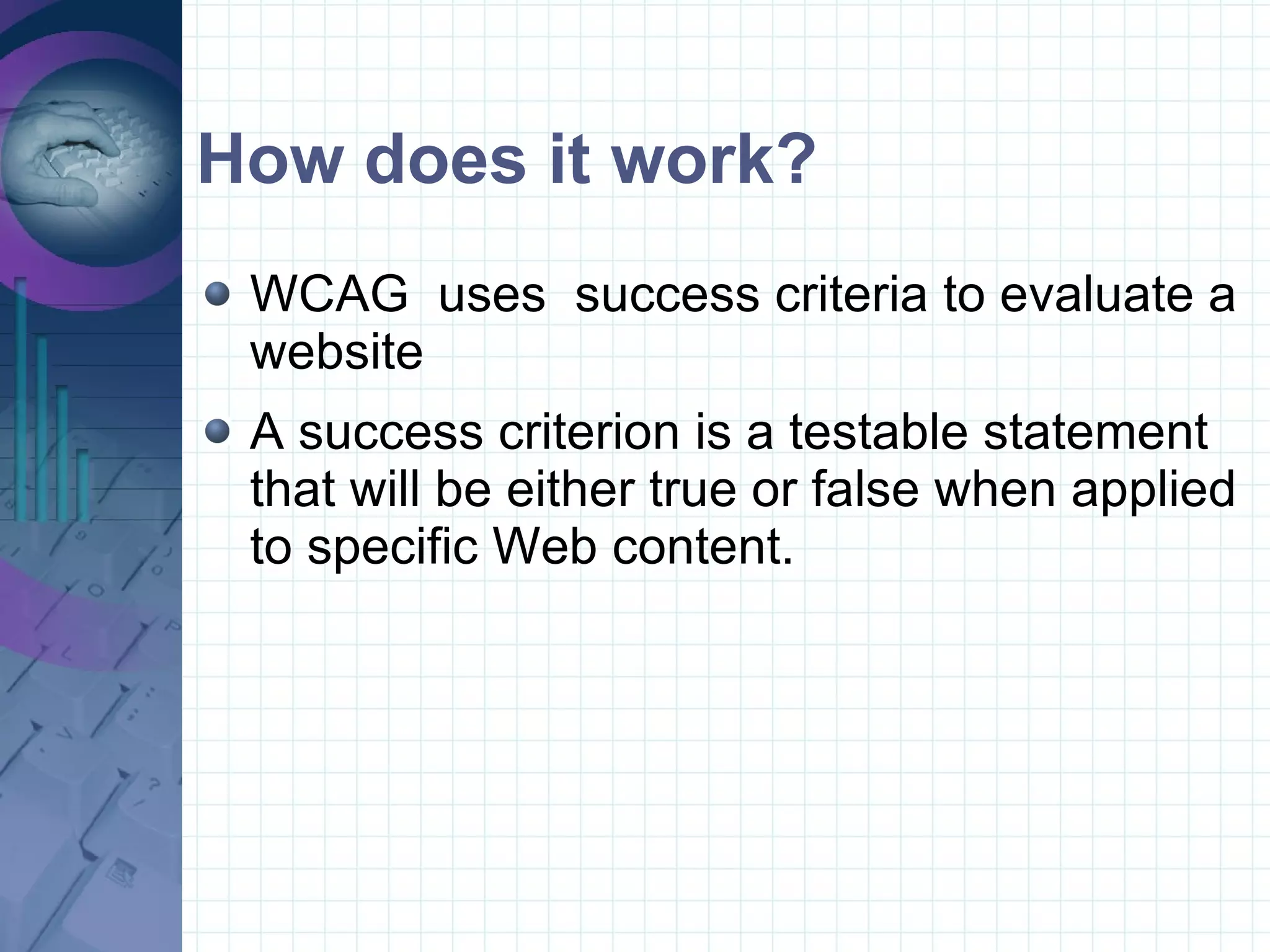 How does it work? WCAG  uses  success criteria to evaluate a website A success criterion is a testable statement that will be either true or false when applied to specific Web content. 
