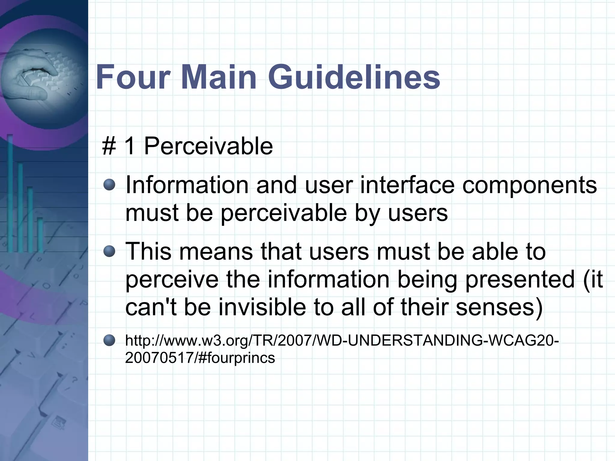 Four Main Guidelines # 1 Perceivable  Information and user interface components must be perceivable by users This means that users must be able to perceive the information being presented (it can't be invisible to all of their senses) http://www.w3.org/TR/2007/WD-UNDERSTANDING-WCAG20-20070517/#fourprincs 