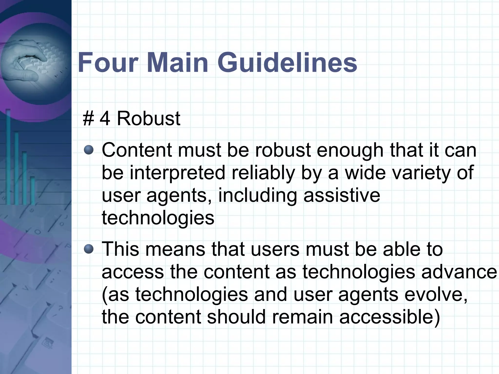 Four Main Guidelines # 4 Robust  Content must be robust enough that it can be interpreted reliably by a wide variety of user agents, including assistive technologies This means that users must be able to access the content as technologies advance (as technologies and user agents evolve, the content should remain accessible)  