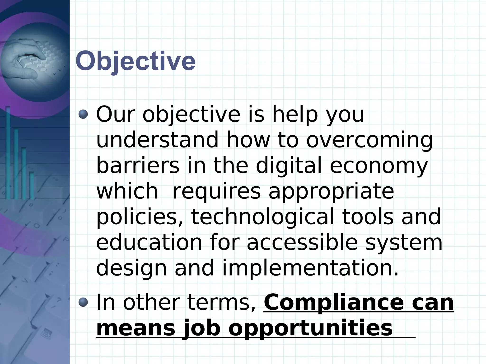 Objective Our objective is help you understand how to overcoming barriers in the digital economy which  requires appropriate policies, technological tools and education for accessible system design and implementation.  In other terms,  Compliance can means job opportunities   