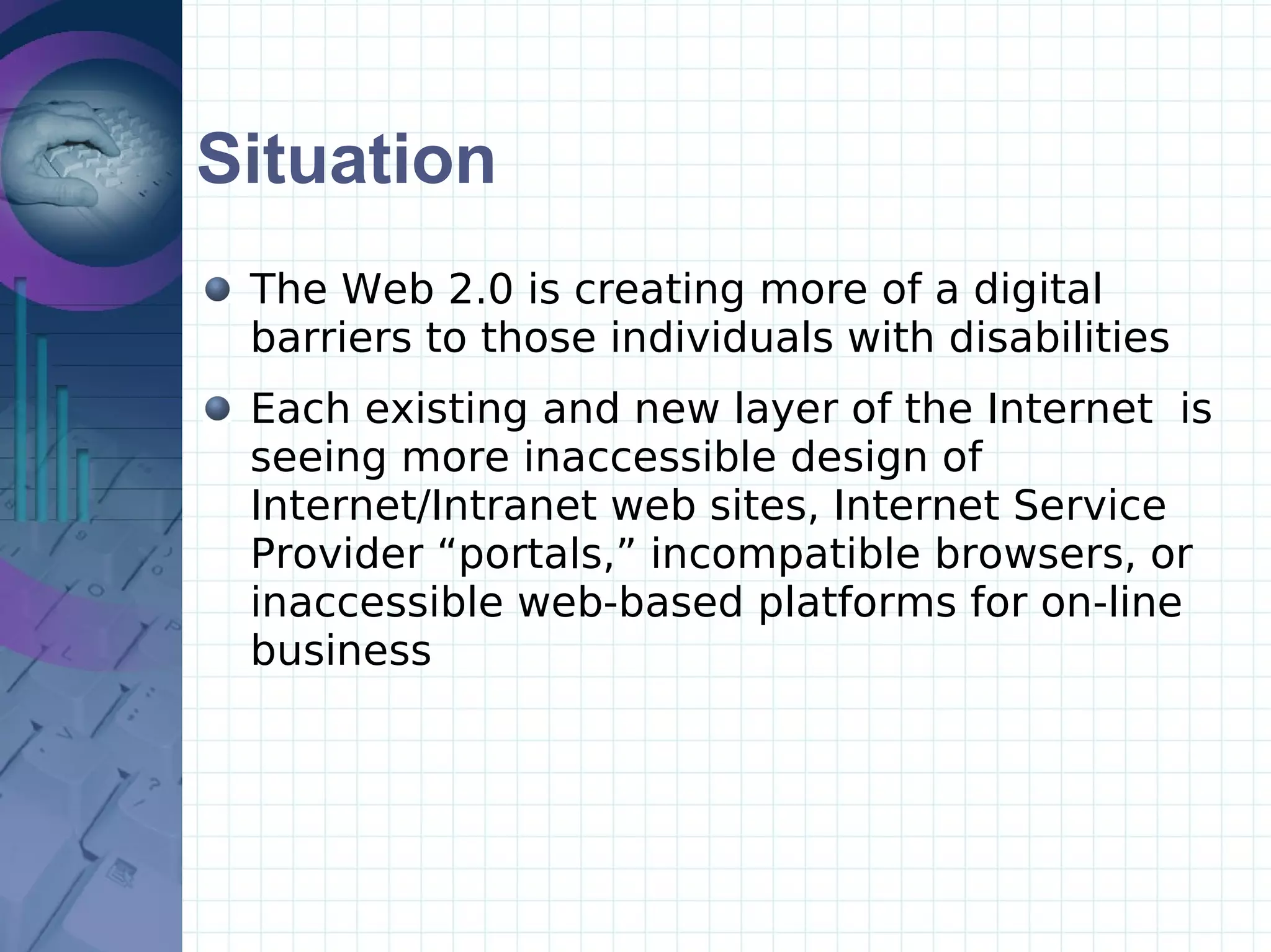Situation The Web 2.0 is creating more of a digital barriers to those individuals with disabilities Each existing and new layer of the Internet  is seeing more inaccessible design of Internet/Intranet web sites, Internet Service Provider “portals,” incompatible browsers, or inaccessible web-based platforms for on-line business 