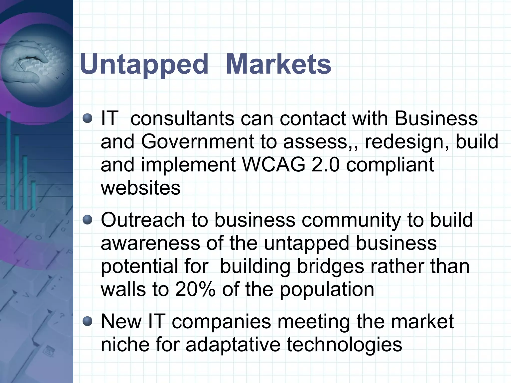 Untapped  Markets IT  consultants can contact with Business and Government to assess,, redesign, build and implement WCAG 2.0 compliant websites Outreach to business community to build awareness of the untapped business potential for  building bridges rather than walls to 20% of the population New IT companies meeting the market niche for adaptative technologies 