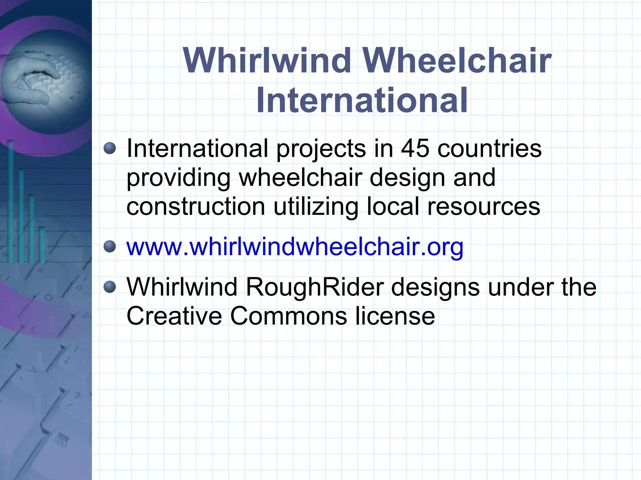 Whirlwind Wheelchair International  International projects in 45 countries providing wheelchair design and construction utilizing local resources www.whirlwindwheelchair.org Whirlwind RoughRider designs under the Creative Commons license 