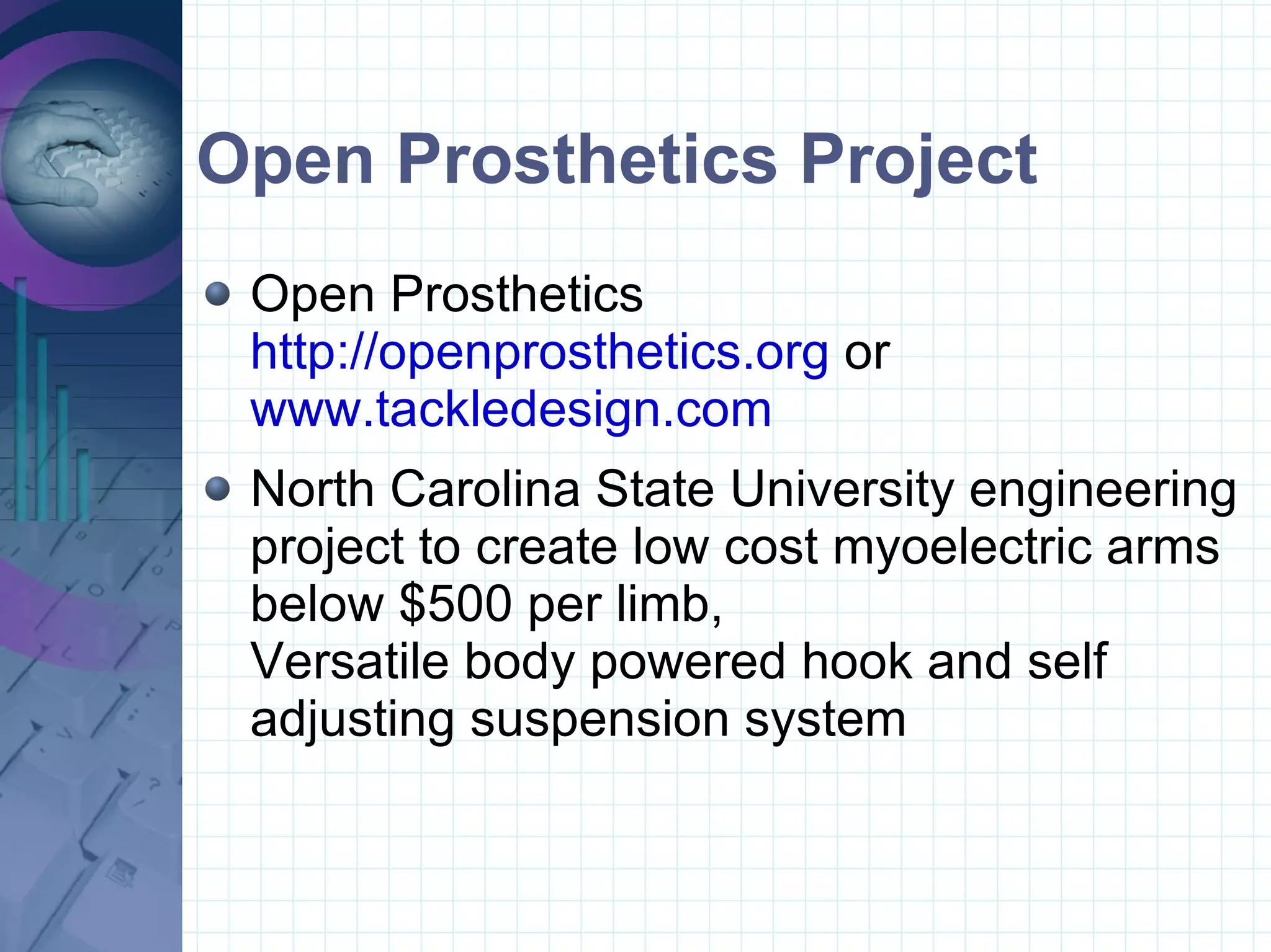 Open Prosthetics Project Open Prosthetics http://openprosthetics.org  or  www.tackledesign.com North Carolina State University engineering project to create low cost myoelectric arms below $500 per limb, Versatile body powered hook and self adjusting suspension system  