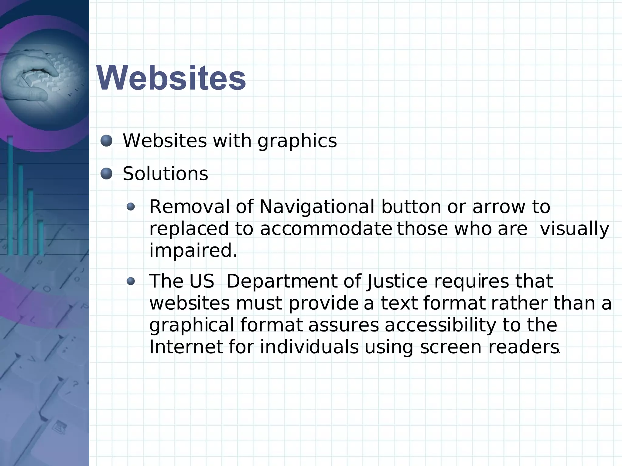 Websites Websites with graphics Solutions Removal of Navigational button or arrow to replaced to accommodate those who are  visually impaired. The US  Department of Justice requires that websites must provide a text format rather than a graphical format assures accessibility to the Internet for individuals using screen readers .   