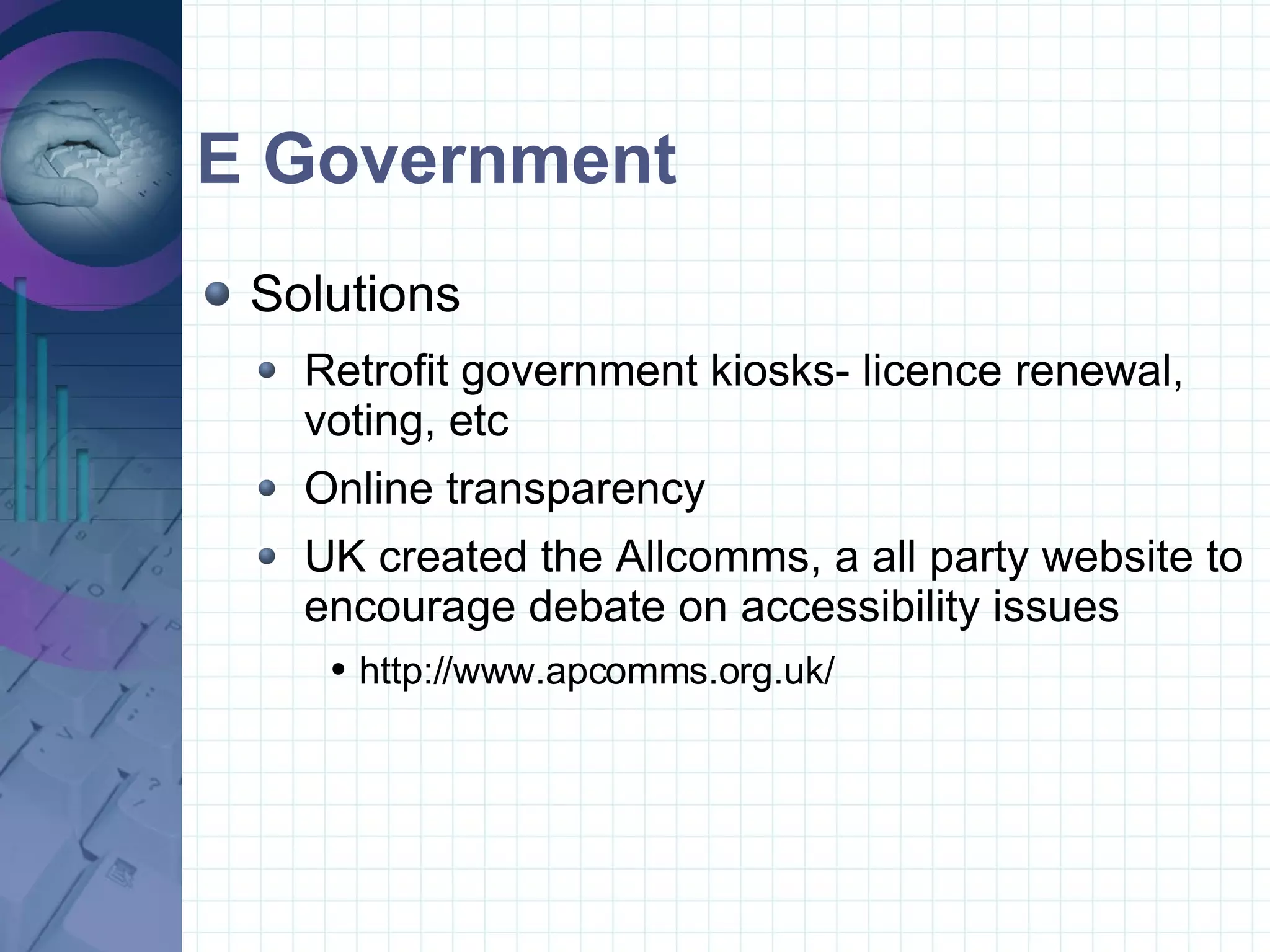 E Government Solutions Retrofit government kiosks- licence renewal, voting, etc Online transparency UK created the Allcomms, a all party website to encourage debate on accessibility issues  http://www.apcomms.org.uk/ 