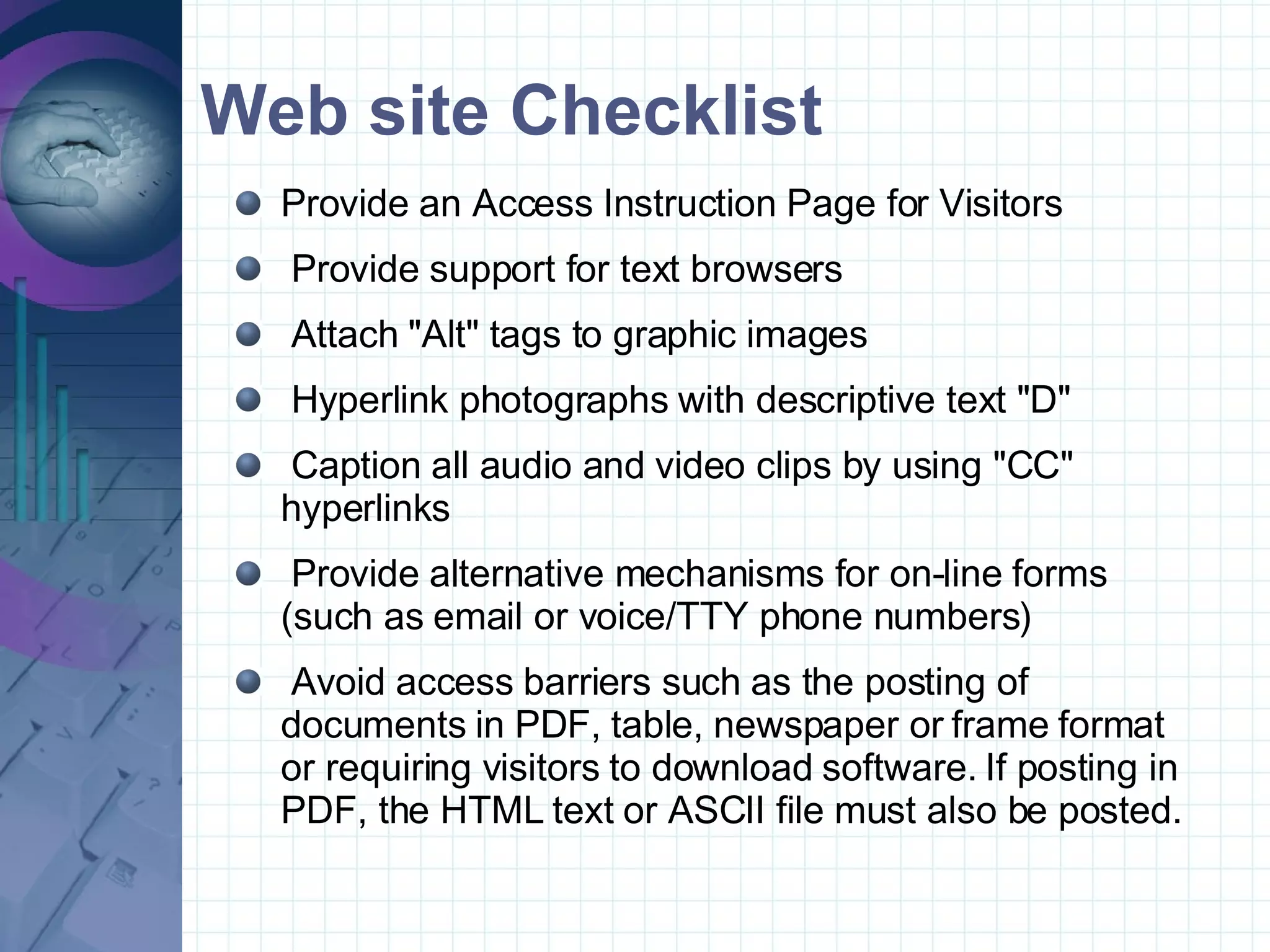 Web site Checklist Provide an Access Instruction Page for Visitors  Provide support for text browsers  Attach &quot;Alt&quot; tags to graphic images  Hyperlink photographs with descriptive text &quot;D&quot;  Caption all audio and video clips by using &quot;CC&quot; hyperlinks  Provide alternative mechanisms for on-line forms (such as email or voice/TTY phone numbers)  Avoid access barriers such as the posting of documents in PDF, table, newspaper or frame format or requiring visitors to download software. If posting in PDF, the HTML text or ASCII file must also be posted. 
