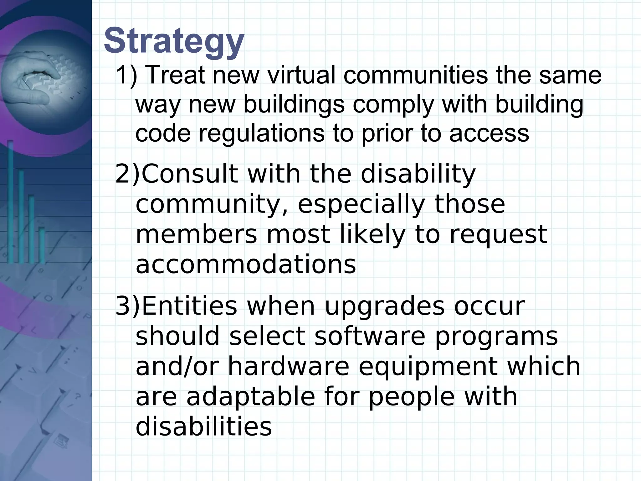 Strategy Treat new virtual communities the same way new buildings comply with building code regulations to prior to access Consult with the disability community, especially those members most likely to request accommodations Entities when upgrades occur should select software programs and/or hardware equipment which are adaptable for people with disabilities 