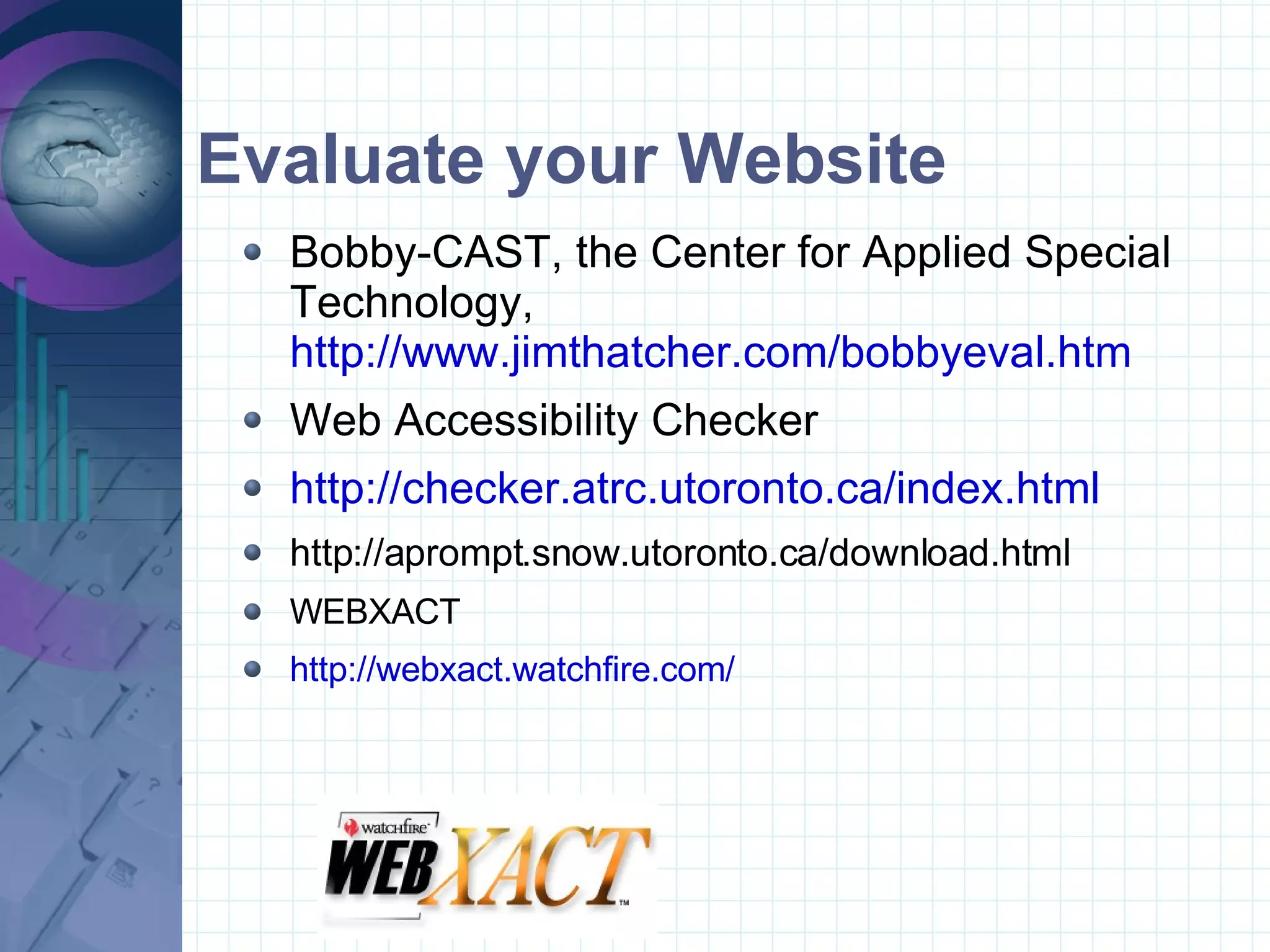 Evaluate your Website Bobby-CAST, the Center for Applied Special Technology,  http://www.jimthatcher.com/bobbyeval.htm Web Accessibility Checker http://checker.atrc.utoronto.ca/index.html http://aprompt.snow.utoronto.ca/download.html WEBXACT http://webxact.watchfire.com/ 