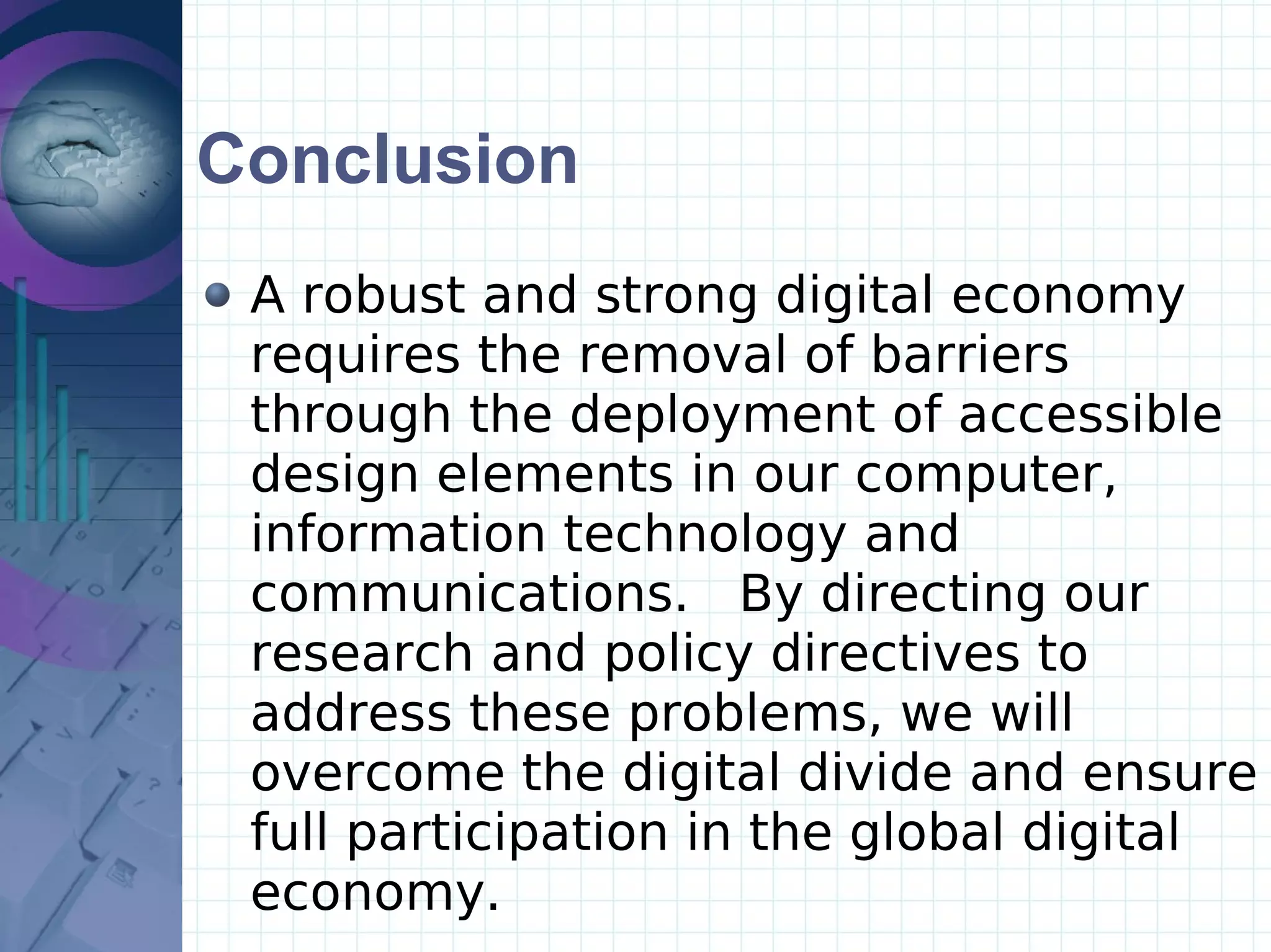 Conclusion A robust and strong digital economy requires the removal of barriers through the deployment of accessible design elements in our computer, information technology and communications.  By directing our research and policy directives to address these problems, we will overcome the digital divide and ensure full participation in the global digital economy.  