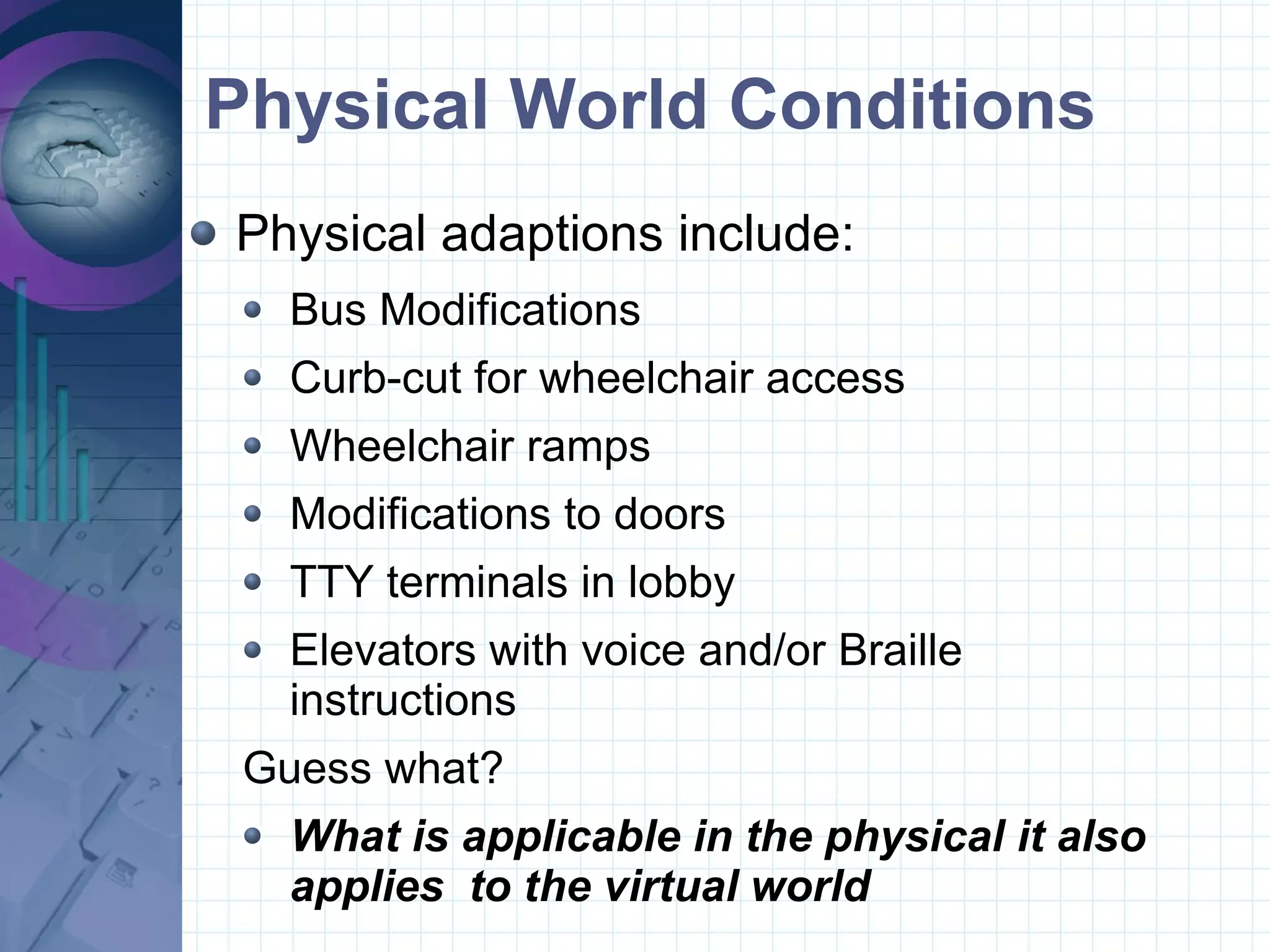 Physical World Conditions Physical adaptions include: Bus Modifications  Curb-cut for wheelchair access Wheelchair ramps Modifications to doors  TTY terminals in lobby Elevators with voice and/or Braille instructions Guess what? What is applicable in the physical it also applies  to the virtual world 