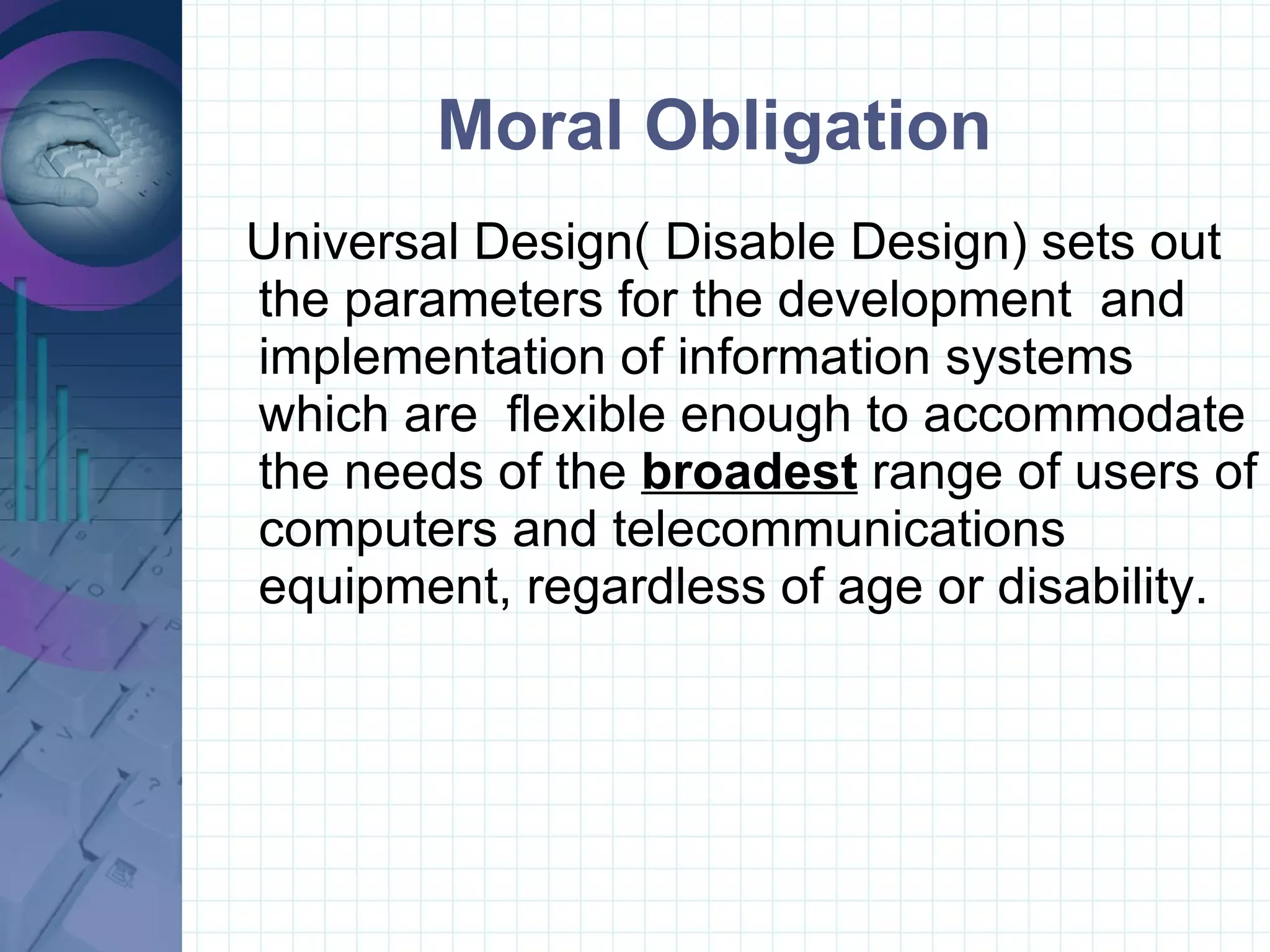 Moral Obligation Universal Design( Disable Design) sets out the parameters for the development  and implementation of information systems which are  flexible enough to accommodate the needs of the  broadest  range of users of computers and telecommunications equipment, regardless of age or disability. 