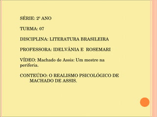 SÉRIE: 2º ANO TURMA: 07 DISCIPLINA: LITERATURA BRASILEIRA PROFESSORA: IDELVÂNIA E  ROSEMARI VÍDEO: Machado de Assis: Um mestre na periferia. CONTEÚDO: O REALISMO PSICOLÓGICO DE  MACHADO DE ASSIS. 