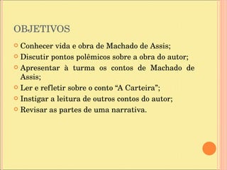 OBJETIVOS Conhecer vida e obra de Machado de Assis; Discutir pontos polêmicos sobre a obra do autor; Apresentar à turma os contos de Machado de Assis; Ler e refletir sobre o conto “A Carteira”; Instigar a leitura de outros contos do autor; Revisar as partes de uma narrativa. 