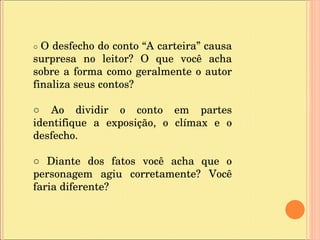 ○  O desfecho do conto “A carteira” causa surpresa no leitor? O que você acha sobre a forma como geralmente o autor finaliza seus contos? ○  Ao dividir o conto em partes identifique a exposição, o clímax e o desfecho. ○  Diante dos fatos você acha que o personagem agiu corretamente? Você faria diferente? 
