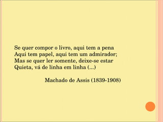 Se quer compor o livro, aqui tem a pena Aqui tem papel, aqui tem um admirador; Mas se quer ler somente, deixe-se estar Quieta, vá de linha em linha (...) Machado de Assis (1839-1908) 