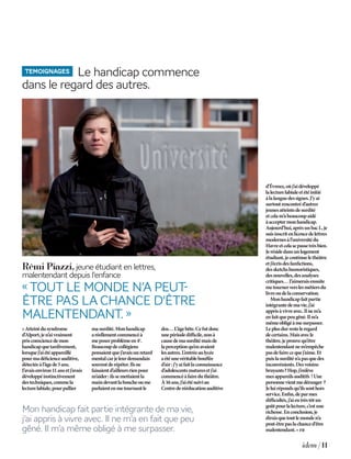 idem | 11
temoignages Le handicap commence
dans le regard des autres.
«Atteintdusyndrome
d’Alport,jen’aivraiment
prisconsciencedemon
handicapquetardivement,
lorsquej’aiétéappareillé
pourmadéficienceauditive,
détectéeàl’âgede5ans.
J’avaisenviron11ansetj’avais
développéinstinctivement
destechniques,commela
lecturelabiale,pourpallier
masurdité.Monhandicap
aréellementcommencéà
meposerproblèmeen4e
.
Beaucoupdecollégiens
pensaientquej’avaisunretard
mentalcarjeleurdemandais
souventderépéter.Ilsne
faisaientd’ailleursrienpour
m’aider:ilssemettaientla
maindevantlaboucheoume
parlaientenmetournantle
dos…L’âgebête.Cefutdonc
unepériodedifficile,nonà
causedemasurditémaisde
laperceptionqu’enavaient
lesautres.L’entréeaulycée
aétéunevéritablebouffée
d’air :j’yaifaitlaconnaissance
d’adolescentsmaturesetj’ai
commencéàfaireduthéâtre.
À16ans,j’aiétésuiviau
Centrederééducationauditive
«Toutle monden’apeut-
êtrepasla chance d’être
malentendant.»
Rémi Piazzi,jeuneétudiantenlettres,
malentendantdepuisl’enfance
d’Évreux,oùj’aidéveloppé
lalecturelabialeetétéinitié
àlalanguedessignes.J’yai
surtoutrencontréd’autres
jeunesatteintsdesurdité
etcelam’abeaucoupaidé
àacceptermonhandicap.
Aujourd’hui,aprèsunbacL,je
suisinscritenlicencedelettres
modernesàl’universitédu
Havreetcelasepassetrèsbien.
Jerésidedansunlogement
étudiant,jecontinuelethéâtre
etj’écrisdesfanfictions,
dessketchshumoristiques,
desnouvelles,desanalyses
critiques…J’aimeraisensuite
metournerverslesmétiersdu
livreoudelaconservation.
Monhandicapfaitpartie
intégrantedemavie,j’ai
apprisàvivreavec.Ilnem’a
enfaitquepeugêné.Ilm’a
mêmeobligéàmesurpasser.
Leplusdurresteleregard
decertains.Maisavecle
théâtre,jeprouvequ’être
malentendantnem’empêche
pasdefairecequej’aime.Et
puislasurditén’apasquedes
inconvénients.Desvoisins
bruyants?Hop,j’enlève
mesappareilsauditifs !Une
personnevientmedéranger ?
Jeluirépondsqu’ilssonthors
service.Enfin,deparmes
difficultés,j’aieutrèstôtun
goûtpourlalecture,c’estune
richesse.Enconclusion,je
diraisquetoutlemonden’a
peut-êtrepaslachanced’être
malentendant. » fr
Mon handicap fait partie intégrante de ma vie,
j’ai appris à vivre avec. Il ne m’a en fait que peu
gêné. Il m’a même obligé à me surpasser.
IDEM N1.indd 11 15/05/13 18:39
 