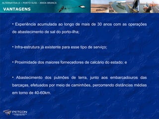 ALTERNATIVA A – PORTO-ILHA – AREIA BRANCA


VANTAGENS


       • Experiência acumulada ao longo de mais de 30 anos com as operações
       de abastecimento de sal do porto-ilha;


       • Infra-estrutura já existente para esse tipo de serviço;


       • Proximidade dos maiores fornecedores de calcário do estado; e


       • Abastecimento dos pulmões de terra, junto aos embarcadouros das
       barcaças, efetuados por meio de caminhões, percorrendo distâncias médias
       em torno de 40-60km.
 