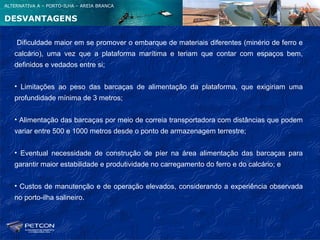 ALTERNATIVA A – PORTO-ILHA – AREIA BRANCA


DESVANTAGENS

    Dificuldade maior em se promover o embarque de materiais diferentes (minério de ferro e
   calcário), uma vez que a plataforma marítima e teriam que contar com espaços bem,
   definidos e vedados entre si;


   • Limitações ao peso das barcaças de alimentação da plataforma, que exigiriam uma
   profundidade mínima de 3 metros;


   • Alimentação das barcaças por meio de correia transportadora com distâncias que podem
   variar entre 500 e 1000 metros desde o ponto de armazenagem terrestre;


   • Eventual necessidade de construção de píer na área alimentação das barcaças para
   garantir maior estabilidade e produtividade no carregamento do ferro e do calcário; e


   • Custos de manutenção e de operação elevados, considerando a experiência observada
   no porto-ilha salineiro.
 
