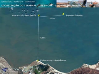 ALTERNATIVA A – PORTO-ILHA – AREIA BRANCA

LOCALIZAÇÃO DO TERMlNAL “OFF SHORE” E DO EMBARCADOURO



             Atracadouro – Areia Branca                               Porto-Ilha Salineiro
                                                      5,3 km




                                            10,8 km




                                            Embarcadouro – Areia Branca
 
