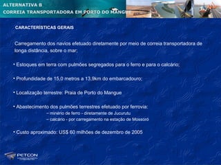 ALTERNATIVA B
CORREIA TRANSPORTADORA EM PORTO DO MANGUE


    CARACTERÍSTICAS GERAIS


   Carregamento dos navios efetuado diretamente por meio de correia transportadora de
   longa distância, sobre o mar;

   • Estoques em terra com pulmões segregados para o ferro e para o calcário;

   • Profundidade de 15,0 metros a 13,9km do embarcadouro;

   • Localização terrestre: Praia de Porto do Mangue

   • Abastecimento dos pulmões terrestres efetuado por ferrovia:
                  – minério de ferro - diretamente de Jucurutu
                  – calcário - por carregamento na estação de Mossoró


   • Custo aproximado: US$ 60 milhões de dezembro de 2005
 