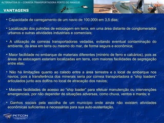 ALTERNATIVA B – CORREIA TRANSPORTADORA PORTO DO MANGUE


 VANTAGENS

   • Capacidade de carregamento de um navio de 100.000t em 3,5 dias;

   • Localização dos pulmões de estocagem em terra, em uma área distante de conglomerados
    urbanos e outras atividades industriais e comerciais;

   • A utilização de correias transportadoras vedadas, evitando eventual contaminação do
    ambiente, da área em terra ou mesmo do mar, de forma segura e econômica;

   • Maior facilidade no embarque de materiais diferentes (minério de ferro e calcários), pois as
    áreas de estocagem estariam localizadas em terra, com maiores facilidades de segregação
    entre elas;

   • Não há limitações quanto ao calado entre a área terrestre e o local de embarque nos
    navios, pois a transferência dos minerais seria por correia transportadora e “ship loaders”
    articulados junto aos dolfins no local de atracação dos navios;

   • Maiores facilidades de acesso ao “ship loader” para efetuar manutenção ou intervenções
    emergenciais, por não depender de situações adversas, como chuva, ventos e marés; e

   • Ganhos sociais pela escolha de um município onde ainda não existem atividades
    econômicas suficientes e necessárias para sua auto-sustentação.
 