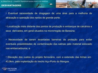 ALTERNATIVA B – CORREIA TRANSPORTADORA PORTO DO MANGUE


DESVANTAGENS


     • Eventual necessidade de dragagem de uma área para a melhoria de
     atracação e operação dos navios de grande porte;


     • Localização mais distante dos pontos de produção e embarque de calcários e
     seus derivados, em geral situados na microrregião de Baraúna;


     • Necessidade de serem levantadas barreiras de proteção para evitar
     eventuais possibilidades de contaminação das salinas pelo material estocado
     nos embarcadouros; e


     • Elevação dos custos do projeto ferroviário, com a extensão das linhas em
     43,9km, pela implantação do trecho Açu-Porto do Mangue.
 