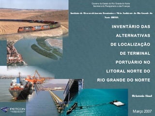 Governo do Estado do Rio Grande do Norte
                   Secretaria do Planejamento e das Finanças


Instituto de Desenvolvimento Econômico e Meio Ambiente do Rio Grande do
                               Norte IDE A
                                        M



                                        INVENTÁRIO DAS

                                            ALTERNATIVAS

                                      DE LOCALIZAÇÃO

                                                 DE TERMINAL

                                            PORTUÁRIO NO

                                  LITORAL NORTE DO

                        RIO GRANDE DO NORTE



                                                               Relatório Final




                                                               Março 2007
 
