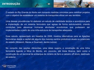 INTRODUÇÃO


  O estado do Rio Grande do Norte vem tomando medidas concretas para viabilizar projetos
  com o objetivo de estabelecer um sistema de transportes eficaz em seu território.

  Uma dessas providências foi elaborar um estudo de viabilidade técnica e econômica para
  a implantação de um sistema ferroviário que agisse de forma estruturadora, criando
  condições para alavancar inúmeras atividades econômicas que pudessem ser
  implementadas a partir de uma infra-estrutura de transportes adequada.

  Esse estudo, apresentado em meados de 2006, mostrou alternativas para as ligações
  ferroviárias desde a capital até alguns dos maiores centros produtivos atuais ou potenciais
  do estado (Mossoró, Macau e Guamaré, dentre outros).

  No conjunto das opções oferecidas, uma delas sugeriu a construção de uma linha
  ferroviária ligando a Mina do Bonito, em Jucurutu, até Areia Branca, bem como a
  construção de um terminal de embarque de minério de ferro e calcário off shore, destinado
  ao exterior.
 