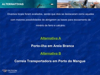 ALTERNATIVAS


  Diversos locais foram avaliados, sendo que dois se destacaram como aqueles

    com maiores possibilidades de abrigarem as bases para escoamento de

                          minério de ferro e calcário:




                              Alternativa A

                      Porto-ilha em Areia Branca

                              Alternativa B

        Correia Transportadora em Porto do Mangue
 