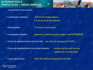 ALTERNATIVA A
PORTO-ILHA – AREIA BRANCA

    CARACTERÍSTICAS GERAIS


   • Localização marítima:      10,8 km do embarcadouro
                                5,3 km do porto-ilha salineiro


   • Profundidade:              15 metros (maré baixa)


   • Localização terrestre:     Upanema, próximo ao poço d’água da PETROBRÁS


   • Forma de abastecimento do porto-ilha:   por meio de barcaças de 5.000 t


   • Forma de abastecimento do pulmão terrestre:     - minério de ferro por ferrovia
                                                     - calcário por via rodoviária


   • Custo aproximado:          US$ 120 milhões de dezembro de 2005
 