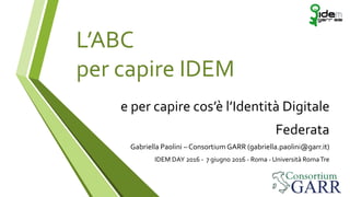 L’ABC
per capire IDEM
e per capire cos’è l’Identità Digitale
Federata
Gabriella Paolini –Consortium GARR (gabriella.paolini@garr.it)
IDEM DAY 2016 - 7 giugno 2016 -Roma -Università RomaTre
 