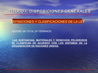 •DEFINE UN TOTAL 24 TÉRMINOS.
•LAS SUSTANCIAS, MATERIALES Y DESECHOS PELIGROSOS
SE CLASIFICAN DE ACUERDO CON LOS SISTEMAS DE LA
ORGANIZACIÓN DE NACIONES UNIDAS.
DEFINICIONES Y CLASIFICACIONES DE LA LEY
TÍTULO I. DISPOSICIONES GENERALESTÍTULO I. DISPOSICIONES GENERALES
 