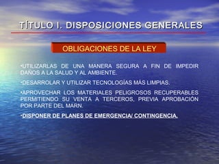 OBLIGACIONES DE LA LEY
•UTILIZARLAS DE UNA MANERA SEGURA A FIN DE IMPEDIR
DAÑOS A LA SALUD Y AL AMBIENTE.
•DESARROLAR Y UTILIZAR TECNOLOGÍAS MÁS LIMPIAS.
•APROVECHAR LOS MATERIALES PELIGROSOS RECUPERABLES
PERMITIENDO SU VENTA A TERCEROS, PREVIA APROBACIÓN
POR PARTE DEL MARN.
•DISPONER DE PLANES DE EMERGENCIA/ CONTINGENCIA.
TÍTULO I. DISPOSICIONES GENERALESTÍTULO I. DISPOSICIONES GENERALES
 