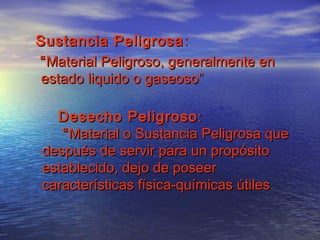 Sustancia PeligrosaSustancia Peligrosa ::
““Material Peligroso, generalmente enMaterial Peligroso, generalmente en
estado liquido o gaseoso”estado liquido o gaseoso”
Desecho PeligrosoDesecho Peligroso ::
““Material o Sustancia Peligrosa queMaterial o Sustancia Peligrosa que
después de servir para un propósitodespués de servir para un propósito
establecido, dejo de poseerestablecido, dejo de poseer
características física-químicas útilescaracterísticas física-químicas útiles
 
