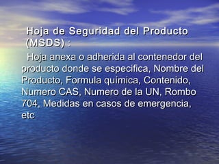 Hoja de Seguridad del ProductoHoja de Seguridad del Producto
(MSDS)(MSDS) ::
Hoja anexa o adherida al contenedor delHoja anexa o adherida al contenedor del
producto donde se especifica, Nombre delproducto donde se especifica, Nombre del
Producto, Formula química, Contenido,Producto, Formula química, Contenido,
Numero CAS, Numero de la UN, RomboNumero CAS, Numero de la UN, Rombo
704, Medidas en casos de emergencia,704, Medidas en casos de emergencia,
etcetc
 