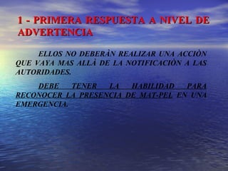 1 - PRIMERA RESPUESTA A NIVEL DE1 - PRIMERA RESPUESTA A NIVEL DE
ADVERTENCIAADVERTENCIA
ELLOS NO DEBERÀN REALIZAR UNA ACCIÒN
QUE VAYA MAS ALLÀ DE LA NOTIFICACIÒN A LAS
AUTORIDADES.
DEBE TENER LA HABILIDAD PARA
RECONOCER LA PRESENCIA DE MAT-PEL EN UNA
EMERGENCIA.
 