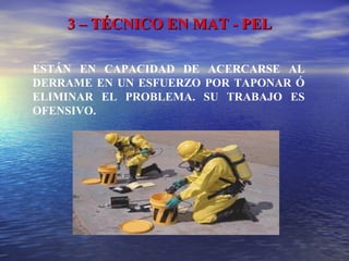 3 – TÉCNICO EN MAT - PEL3 – TÉCNICO EN MAT - PEL
ESTÁN EN CAPACIDAD DE ACERCARSE AL
DERRAME EN UN ESFUERZO POR TAPONAR Ó
ELIMINAR EL PROBLEMA. SU TRABAJO ES
OFENSIVO.
 