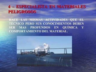 4 – ESPECIALISTA EN MATERIALES4 – ESPECIALISTA EN MATERIALES
PELIGROSOSPELIGROSOS
HACE LAS MISMAS ACTIVIDADES QUE EL
TÉCNICO PERO SUS CONOCIMIENTOS DEBEN
SER MAS PROFUNDOS EN QUÍMICA Y
COMPORTAMIENTO DEL MATERIAL.
 