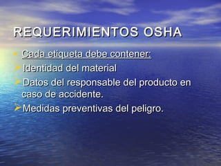 REQUERIMIENTOS OSHAREQUERIMIENTOS OSHA
• Cada etiqueta debe contener:Cada etiqueta debe contener:
Identidad del materialIdentidad del material
Datos del responsable del producto enDatos del responsable del producto en
caso de accidente.caso de accidente.
Medidas preventivas del peligro.Medidas preventivas del peligro.
 